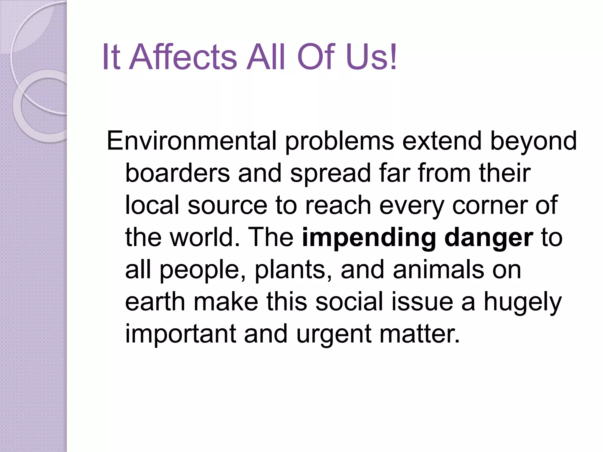 It Affects All Of Us!
Environmental problems extend beyond
boarders and spread far from their
local source to reach every corner of
the world. The impending danger to
all people, plants, and animals on
earth make this social issue a hugely
important and urgent matter.
 
