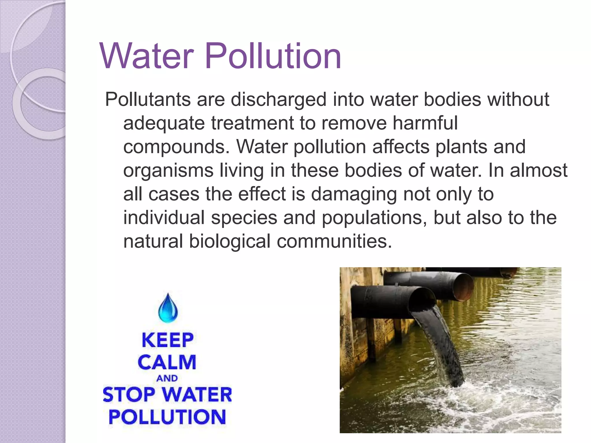 Water Pollution
Pollutants are discharged into water bodies without
adequate treatment to remove harmful
compounds. Water pollution affects plants and
organisms living in these bodies of water. In almost
all cases the effect is damaging not only to
individual species and populations, but also to the
natural biological communities.
 