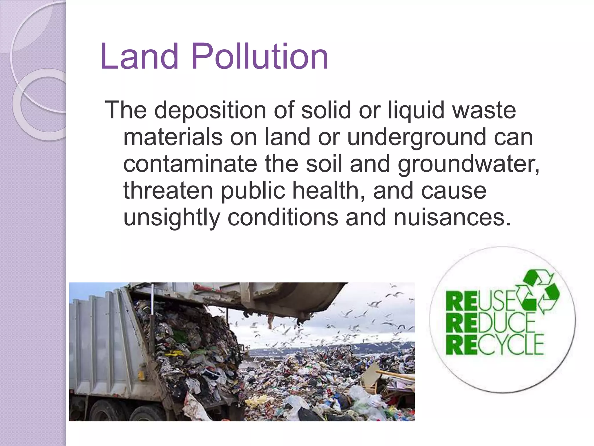 Land Pollution
The deposition of solid or liquid waste
materials on land or underground can
contaminate the soil and groundwater,
threaten public health, and cause
unsightly conditions and nuisances.
 