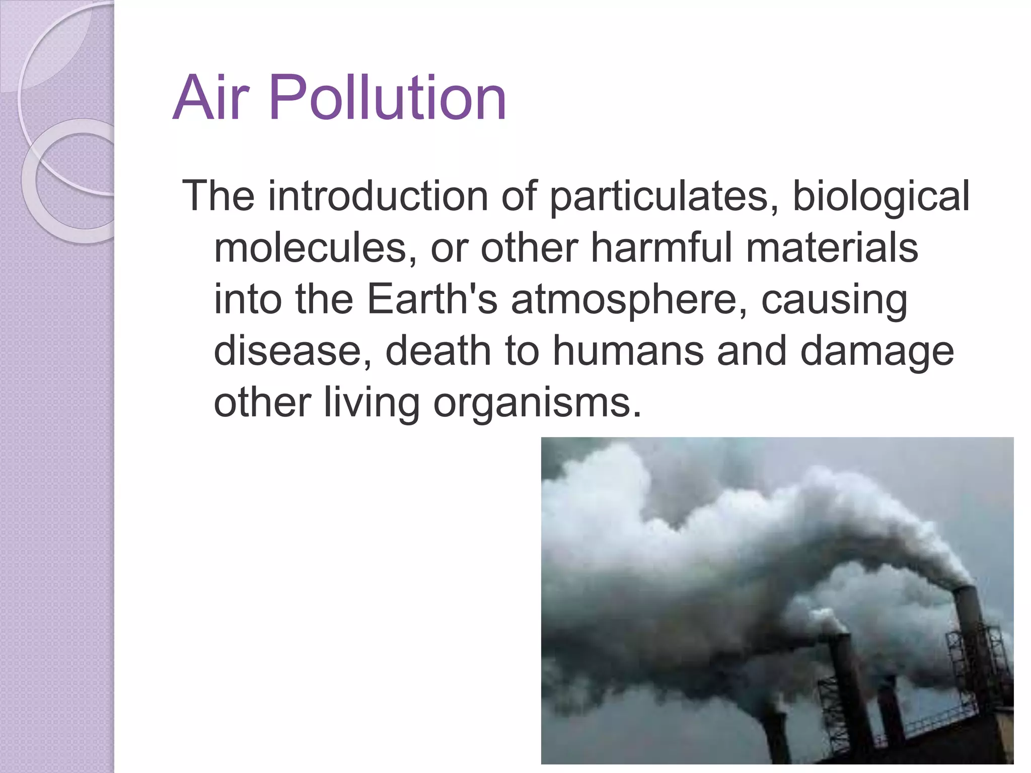 Air Pollution
The introduction of particulates, biological
molecules, or other harmful materials
into the Earth's atmosphere, causing
disease, death to humans and damage
other living organisms.
 