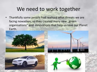 We need to work together
• Thankfully some people had realised what threats we are
facing nowadays, so they created many new „green
organisations” and innovations that help us save our Planet
Earth.
 