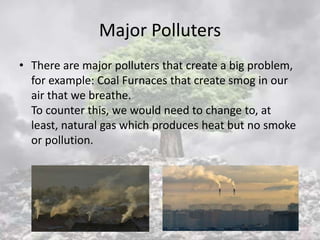 Major Polluters
• There are major polluters that create a big problem,
for example: Coal Furnaces that create smog in our
air that we breathe.
To counter this, we would need to change to, at
least, natural gas which produces heat but no smoke
or pollution.
 