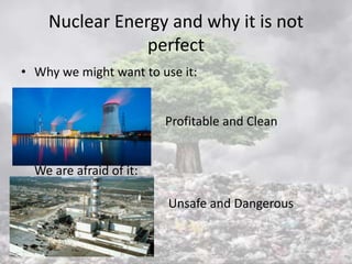 Nuclear Energy and why it is not
perfect
• Why we might want to use it:
Profitable and Clean
We are afraid of it:
Unsafe and Dangerous
 