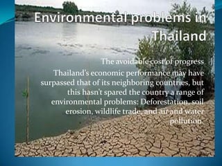 The avoidable cost of progress
    Thailand’s economic performance may have
surpassed that of its neighboring countries, but
        this hasn’t spared the country a range of
   environmental problems: Deforestation, soil
       erosion, wildlife trade, and air and water
                                        pollution.
 
