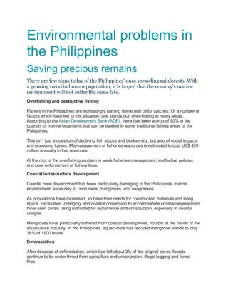 Environmental problems in
the Philippines
Saving precious remains
There are few signs today of the Philippines' once sprawling rainforests. With
a growing trend in human population, it is hoped that the country's marine
environment will not suffer the same fate.
Overfishing and destructive fishing
Fishers in the Philippines are increasingly coming home with pitiful catches. Of a number of
factors which have led to this situation, one stands out: over-fishing in many areas.
According to the Asian Development Bank (ADB), there has been a drop of 90% in the
quantity of marine organisms that can be trawled in some traditional fishing areas of the
Philippines.
This isn’t just a question of declining fish stocks and biodiversity, but also of social impacts
and economic losses. Mismanagement of fisheries resources is estimated to cost US$ 420
million annually in lost revenues.
At the root of the overfishing problem is weak fisheries management, ineffective policies
and poor enforcement of fishery laws.
Coastal infrastructure development
Coastal zone development has been particularly damaging to the Philippines’ marine
environment, especially to coral reefs, mangroves, and seagrasses.
As populations have increased, so have their needs for construction materials and living
space. Excavation, dredging, and coastal conversion to accommodate coastal development
have seen corals being extracted for reclamation and construction, especially in coastal
villages.
Mangroves have particularly suffered from coastal development, notably at the hands of the
aquaculture industry. In the Philippines, aquaculture has reduced mangrove stands to only
36% of 1900 levels.
Deforestation
After decades of deforestation, which has left about 3% of the original cover, forests
continue to be under threat from agriculture and urbanization, illegal logging and forest
fires.

 