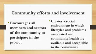 Community efforts and involvement
•Encourages all
members and sectors
of the community to
participate in the
project
• Creates a social
environment in which
lifestyles and problems
associated with
community health are
available and acceptable
to the community.
 