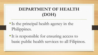 DEPARTMENT OF HEALTH
(DOH)
•Is the principal health agency in the
Philippines.
•It is responsible for ensuring access to
basic public health services to all Filipinos.
 