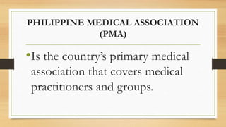 PHILIPPINE MEDICAL ASSOCIATION
(PMA)
•Is the country’s primary medical
association that covers medical
practitioners and groups.
 