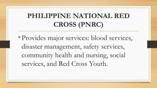 PHILIPPINE NATIONAL RED
CROSS (PNRC)
•Provides major services: blood services,
disaster management, safety services,
community health and nursing, social
services, and Red Cross Youth.
 