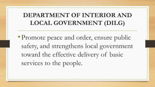 DEPARTMENT OF INTERIOR AND
LOCAL GOVERNMENT (DILG)
•Promote peace and order, ensure public
safety, and strengthens local government
toward the effective delivery of basic
services to the people.
 