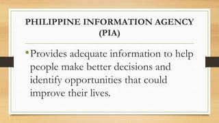 PHILIPPINE INFORMATION AGENCY
(PIA)
•Provides adequate information to help
people make better decisions and
identify opportunities that could
improve their lives.
 