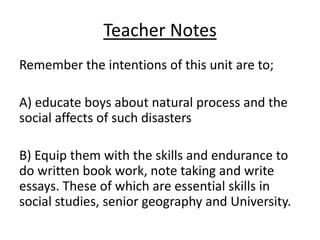Teacher Notes
Remember the intentions of this unit are to;

A) educate boys about natural process and the
social affects of such disasters

B) Equip them with the skills and endurance to
do written book work, note taking and write
essays. These of which are essential skills in
social studies, senior geography and University.
 