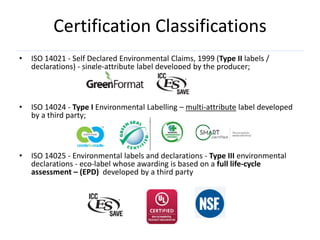 Certification Classifications
•   ISO 14021 - Self Declared Environmental Claims, 1999 (Type II labels /
    declarations) - single-attribute label developed by the producer;



•   ISO 14024 - Type I Environmental Labelling – multi-attribute label developed
    by a third party;



•   ISO 14025 - Environmental labels and declarations - Type III environmental
    declarations - eco-label whose awarding is based on a full life-cycle
    assessment – (EPD) developed by a third party
 