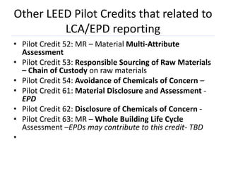 Other LEED Pilot Credits that related to
         LCA/EPD reporting
• Pilot Credit 52: MR – Material Multi-Attribute
  Assessment
• Pilot Credit 53: Responsible Sourcing of Raw Materials
  – Chain of Custody on raw materials
• Pilot Credit 54: Avoidance of Chemicals of Concern –
• Pilot Credit 61: Material Disclosure and Assessment -
  EPD
• Pilot Credit 62: Disclosure of Chemicals of Concern -
• Pilot Credit 63: MR – Whole Building Life Cycle
  Assessment –EPDs may contribute to this credit- TBD
•
 