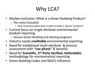 Why LCA?
• Market confusion: What is a Green Building Product?
   – Too many EcoLabels
      • How many EcoLabels does it take to make a “green” product?
• Current focus on single attribute environmental
  product reporting
   – Various Green Building and labeling programs
• Industry needs creditable environmental reporting
• Need for established multi-attribute & process
  assessment with “use-phase” & benefits
• Need for Scientific, 3rd Party Verified, Defendable
  methodology for environmental reporting
• Green Building Codes and NGO’s influence
 