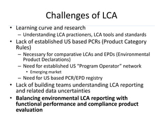 Challenges of LCA
• Learning curve and research
   – Understanding LCA practioners, LCA tools and standards
• Lack of established US based PCRs (Product Category
  Rules)
   – Necessary for comparative LCAs and EPDs (Environmental
     Product Declarations)
   – Need for established US “Program Operator” network
      • Emerging market
   – Need for US based PCR/EPD registry
• Lack of building teams understanding LCA reporting
  and related data uncertainties
• Balancing environmental LCA reporting with
  functional performance and compliance product
  evaluation
 