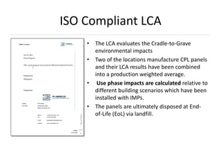 ISO Compliant LCA
    • The LCA evaluates the Cradle-to-Grave
      environmental impacts
    • Two of the locations manufacture CPL panels
      and their LCA results have been combined
      into a production weighted average.
    • Use phase impacts are calculated relative to
      different building scenarios which have been
      installed with IMPs.
    • The panels are ultimately disposed at End-
      of-Life (EoL) via landfill.
 