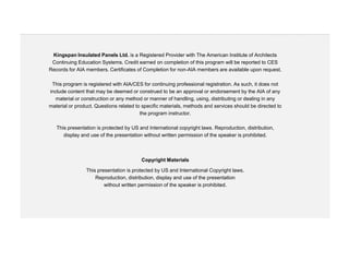 Kingspan Insulated Panels Ltd. is a Registered Provider with The American Institute of Architects
 Continuing Education Systems. Credit earned on completion of this program will be reported to CES
Records for AIA members. Certificates of Completion for non-AIA members are available upon request.

 This program is registered with AIA/CES for continuing professional registration. As such, it does not
include content that may be deemed or construed to be an approval or endorsement by the AIA of any
   material or construction or any method or manner of handling, using, distributing or dealing in any
material or product. Questions related to specific materials, methods and services should be directed to
                                         the program instructor.

   This presentation is protected by US and International copyright laws. Reproduction, distribution,
      display and use of the presentation without written permission of the speaker is prohibited.



                                         Copyright Materials

                This presentation is protected by US and International Copyright laws.
                    Reproduction, distribution, display and use of the presentation
                        without written permission of the speaker is prohibited.
 
