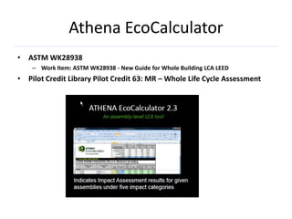 Athena EcoCalculator
• ASTM WK28938
    – Work Item: ASTM WK28938 - New Guide for Whole Building LCA LEED
• Pilot Credit Library Pilot Credit 63: MR – Whole Life Cycle Assessment
 