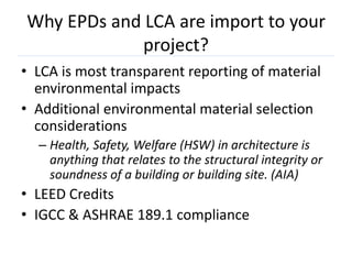 Why EPDs and LCA are import to your
             project?
• LCA is most transparent reporting of material
  environmental impacts
• Additional environmental material selection
  considerations
  – Health, Safety, Welfare (HSW) in architecture is
    anything that relates to the structural integrity or
    soundness of a building or building site. (AIA)
• LEED Credits
• IGCC & ASHRAE 189.1 compliance
 