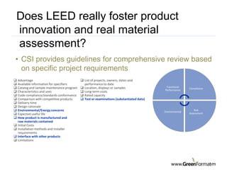 Does LEED really foster product
innovation and real material
assessment?
• CSI provides guidelines for comprehensive review based
  on specific project requirements
   Advantage                                 List of projects, owners, dates and
   Available information for specifiers       performance to date
   Catalog and sample maintenance program    Location, displays or samples                Functional
                                                                                                           Compliance
                                                                                           Performance
   Characteristics and uses                  Long-term costs
   Code compliance/standards conformance     Rated capacity
   Comparison with competitive products      Test or examinations (substantiated data)
   Delivery time
   Design rationale
   Environmental/Energy concerns                                                          Environmental
                                                                                                              Risk
   Expected useful life                                                                                   Assessment
   How product is manufactured and
    raw materials contained
   Initial Costs
   Installation methods and installer
    requirements
   Interface with other products
   Limitations




     The Construction Specifications Institute
                       www.csinet.org
                                                                                                www.                    .com
 