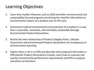 Learning Objectives
1.   Learn how market influences such as LEED and other environmental and
     sustainability focused programs are driving the need for information on
     environmental impacts of a product over its life cycle.

2.   Summarize material environmental characteristics of a product in a way
     that is accessible, consistent, and ultimately comparable through
     Environmental Product Declarations.

3.   Realize the inter-relationship of Product Category Rules, Lifecycle
     Assessment and Environmental Product Declarations for transparency in
     environmental reporting.

4.   Explain what is not in an EPD and describe what proposed information a
     HPD (Health Product Declaration) includes. Learn how to evaluate and
     specify environmental performance requirements and EPDs in projects
     and where to find them.
 