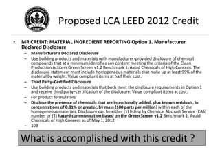 Proposed LCA LEED 2012 Credit
•   MR CREDIT: MATERIAL INGREDIENT REPORTING Option 1. Manufacturer
    Declared Disclosure
     – Manufacturer’s Declared Disclosure
     – Use building products and materials with manufacturer-provided disclosure of chemical
       compounds that at a minimum identifies any content meeting the criteria of the Clean
       Production Action’s Green Screen v1.2 Benchmark 1, Avoid Chemicals of High Concern. The
       disclosure statement must include homogeneous materials that make up at least 99% of the
       material by weight. Value compliant items at half their cost.
     – Third Party–Certified Disclosure
     – Use building products and materials that both meet the disclosure requirements in Option 1
       and receive third party–certification of the disclosure. Value compliant items at cost.
     – For product formulators
     – Disclose the presence of chemicals that are intentionally added, plus known residuals, in
       concentrations of 0.01% or greater, by mass (100 parts per million) within each of the
       homogeneous materials. Disclosure can be either (1) listing by Chemical Abstract Service (CAS)
       number or (2) hazard communication based on the Green Screen v1.2 Benchmark 1, Avoid
       Chemicals of High Concern as of May 1, 2012.
     – 103


    What is accomplished with this credit ?
 