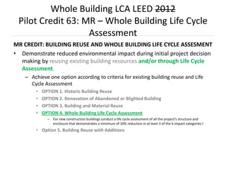 Whole Building LCA LEED 2012
 Pilot Credit 63: MR – Whole Building Life Cycle
                   Assessment
MR CREDIT: BUILDING REUSE AND WHOLE BUILDING LIFE CYCLE ASSESMENT
• Demonstrate reduced environmental impact during initial project decision
  making by reusing existing building resources and/or through Life Cycle
  Assessment.
    – Achieve one option according to criteria for existing building reuse and Life
      Cycle Assessment
         •   OPTION 1. Historic Building Reuse
         •   OPTION 2. Renovation of Abandoned or Blighted Building
         •   OPTION 3. Building and Material Reuse
         •   OPTION 4. Whole Building Life Cycle Assessment
               – For new construction buildings conduct a life cycle assessment of all the project’s structure and
                 enclosure that demonstrates a minimum of 10% reduction in at least 3 of the 6 impact categories l
         • Option 5. Building Reuse with Additions
 
