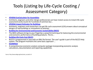 Tools (Listing by Life-Cycle Costing /
                     Assessment Category)
•     ATHENA EcoCalculator for Assemblies
•     Architects, engineers and other design professionals can have instant access to instant life-cycle
      assessment (LCA) results for hundreds of common bui...
•     ATHENA Impact Estimator for Buildings
•     Architects, engineers and researchers can get life cycle assessment (LCA) answers about conceptual
      designs of new buildings or renovations to existing...
•     Building for Environmental and Economic Sustainability (BEES)
•     The BEES software brings to your fingertips a powerful technique for balancing the environmental
      and economic performance of building products. The to...
•     Building Life-Cycle Cost (BLCC)
•     BLCC5 is programmed in Java with an XML file format. The user's guide is part of the BLCC5 Help
      system. The program maintains the same basic approach ...
•     ECONPACK
•     A comprehensive economic analysis computer package incorporating economic analysis
      calculations, documentation and reporting capabilities.


Source: http://www.wbdg.org/tools/tools_cat.php?c=3
 