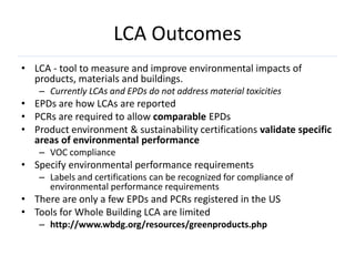 LCA Outcomes
• LCA - tool to measure and improve environmental impacts of
  products, materials and buildings.
    – Currently LCAs and EPDs do not address material toxicities
• EPDs are how LCAs are reported
• PCRs are required to allow comparable EPDs
• Product environment & sustainability certifications validate specific
  areas of environmental performance
    – VOC compliance
• Specify environmental performance requirements
    – Labels and certifications can be recognized for compliance of
      environmental performance requirements
• There are only a few EPDs and PCRs registered in the US
• Tools for Whole Building LCA are limited
    – http://www.wbdg.org/resources/greenproducts.php
 