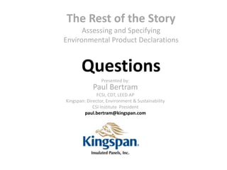 The Rest of the Story
      Assessing and Specifying
Environmental Product Declarations


       Questions
                 Presented by:
             Paul Bertram
               FCSI, CDT, LEED AP
Kingspan: Director, Environment & Sustainability
             CSI Institute President
        paul.bertram@kingspan.com
 