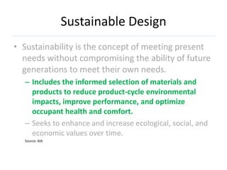 Sustainable Design
• Sustainability is the concept of meeting present
  needs without compromising the ability of future
  generations to meet their own needs.
  – Includes the informed selection of materials and
    products to reduce product-cycle environmental
    impacts, improve performance, and optimize
    occupant health and comfort.
  – Seeks to enhance and increase ecological, social, and
    economic values over time.
  Source: AIA
 