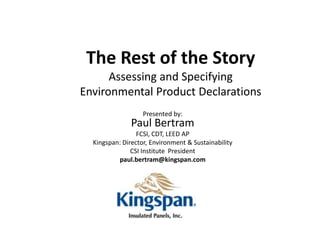The Rest of the Story
      Assessing and Specifying
Environmental Product Declarations
                   Presented by:
               Paul Bertram
                 FCSI, CDT, LEED AP
  Kingspan: Director, Environment & Sustainability
               CSI Institute President
          paul.bertram@kingspan.com
 