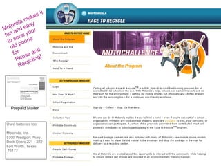 Motorola makes it
fun and easy
to send your
old phone
for
Reuse and
Recycling!
Used batteries too:
Motorola, Inc.
5300 Westport Pkwy
Dock Doors 221 - 222
Fort Worth, Texas
76177
Prepaid Mailer
 