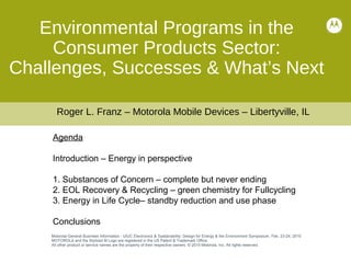 Agenda
Introduction – Energy in perspective
1. Substances of Concern – complete but never ending
2. EOL Recovery & Recycling – green chemistry for Fullcycling
3. Energy in Life Cycle– standby reduction and use phase
Conclusions
Environmental Programs in the
Consumer Products Sector:
Challenges, Successes & What’s Next
Motorola General Business Information - UIUC Electronics & Systainability: Design for Energy & the Environment Symposium, Feb. 23-24, 2010
MOTOROLA and the Stylized M Logo are registered in the US Patent & Trademark Office.
All other product or service names are the property of their respective owners. © 2010 Motorola, Inc. All rights reserved.
Roger L. Franz – Motorola Mobile Devices – Libertyville, IL
 