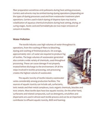 fiber preparation sometimes emit pollutants during heat setting processes.
Carriers and solvents may be emitted during dyeing operations (depending on
the types of dyeing processes used and from wastewater treatment plant
operations. Carriers used in batch dyeing of disperse dyes may lead to
volatilization of aqueous chemical emulsions during heat setting, drying, or
curing stages. Acetic acid and formaldehyde are two major emissions of
concern in textiles.
Water Pollution
The textile industry uses high volumes of water throughout its
operations, from the washing of fibers to bleaching,
dyeing and washing of finished products. On average,
approximately 200 L of water are required to produce l kg
of textiles. The large volumes of wastewater generated
also contain a wide variety of chemicals, used throughout
processing. These can cause damage if not properly
treated before discharge to the environment. Of all the
steps involved in textiles processing, wet processing
creates the highest volume of wastewater.
The aquatic toxicity of textile industry wastewater
varies considerably among production facilities. The
sources of aquatic toxicity can include salt, surfactants,
ionic metals and their metal complexes, toxic organic chemicals, biocides and
toxic anions. Most textile dyes have low aquatic toxicity. On the other hand,
surfactants and related compounds, such as detergents, emulsifiers and
dispersants are used in almost each textile process and can be an important
contributor to effluent aquatic toxicity, BOD and foaming.
 