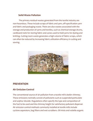 Solid Waste Pollution
The primary residual wastes generated from the textile industry are
non-hazardous. These include scraps of fabric and yarn, off-specification yarn
and fabric and packaging waste. There are also wastes associated with the
storage and production of yarns and textiles, such as chemical storage drums,
cardboard reels for storing fabric and cones used to hold yarns for dyeing and
knitting. Cutting room waste generates a high volume of fabric scraps, which
can often be reduced by increasing fabric utilization efficiency in cutting and
sewing.
PREVENTION
Air Emission Control
The conventional source of air pollution from a textile mill is boiler chimney.
These emissions normally consist of pollutants such as suspended particulate
and sulphur dioxide. Regulations often specify the type and composition of
the fuel to be used and the chimney height for satisfactory pollutant dispersal.
Air emission control methods commonly installed at textile mills include
cyclone separators, bag filters and wet scrubbers. Oil mists and volatile organic
 