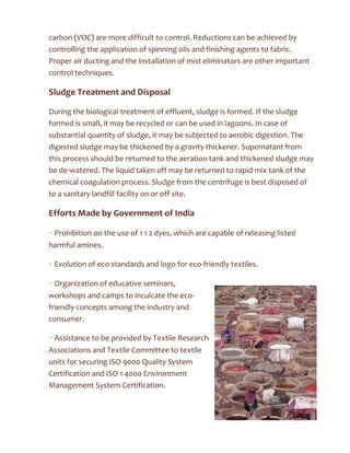 carbon (VOC) are more difficult to control. Reductions can be achieved by
controlling the application of spinning oils and finishing agents to fabric.
Proper air ducting and the installation of mist eliminators are other important
control techniques.
Sludge Treatment and Disposal
During the biological treatment of effluent, sludge is formed. If the sludge
formed is small, it may be recycled or can be used in lagoons. In case of
substantial quantity of sludge, it may be subjected to aerobic digestion. The
digested sludge may be thickened by a gravity thickener. Supernatant from
this process should be returned to the aeration tank and thickened sludge may
be de-watered. The liquid taken off may be returned to rapid mix tank of the
chemical coagulation process. Sludge from the centrifuge is best disposed of
to a sanitary landfill facility on or off site.
Efforts Made by Government of India
• Prohibition on the use of 1 1 2 dyes, which are capable of releasing listed
harmful amines.
• Evolution of eco standards and logo for eco-friendly textiles.
• Organization of educative seminars,
workshops and camps to inculcate the eco-
friendly concepts among the industry and
consumer.
• Assistance to be provided by Textile Research
Associations and Textile Committee to textile
units for securing ISO 9000 Quality System
Certification and ISO 1 4000 Environment
Management System Certification.
 