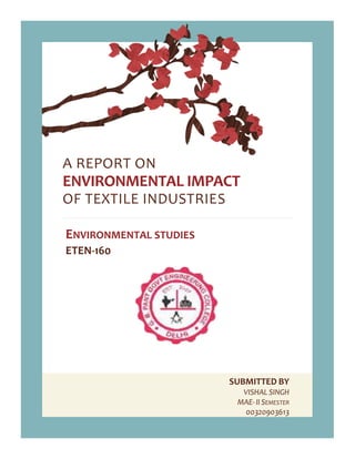 SUBMITTED BY
VISHAL SINGH
MAE- II SEMESTER
00320903613
A REPORT ON
ENVIRONMENTAL IMPACT
OF TEXTILE INDUSTRIES
ENVIRONMENTAL STUDIES
ETEN-160
 
