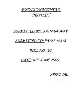 ENVIRONMENTAL
       PROJECT


SUBMITTED BY: JAIN GAURAV

SUBMITTED TO: PAYAL MA’M

       ROLL NO.: 10

   DATE: 16TH JUNE,2009.



                  APPROVAL:
                   __________
 