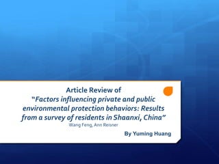 Article Review of
“Factors influencing private and public
environmental protection behaviors: Results
from a survey of residents in Shaanxi, China”
Wang Feng, Ann Reisner
By Yuming Huang
 