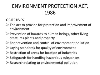 ENVIRONMENT PROTECTION ACT,
1986
OBJECTIVES
 The act to provide for protection and improvement of
environment
 Prevention of hazards to human beings, other living
creatures plants and property
 For prevention and control of environment pollution
 Laying standards for quality of environment
 Restriction of areas for location of industries
 Safeguards for handling hazardous substances
 Research relating to environmental pollution
 