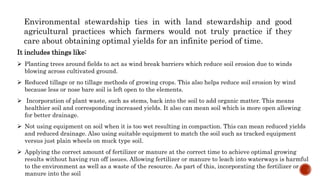 Environmental stewardship ties in with land stewardship and good
agricultural practices which farmers would not truly practice if they
care about obtaining optimal yields for an infinite period of time.
It includes things like:
 Planting trees around fields to act as wind break barriers which reduce soil erosion due to winds
blowing across cultivated ground.
 Reduced tillage or no tillage methods of growing crops. This also helps reduce soil erosion by wind
because less or nose bare soil is left open to the elements.
 Incorporation of plant waste, such as stems, back into the soil to add organic matter. This means
healthier soil and corresponding increased yields. It also can mean soil which is more open allowing
for better drainage.
 Not using equipment on soil when it is too wet resulting in compaction. This can mean reduced yields
and reduced drainage. Also using suitable equipment to match the soil such as tracked equipment
versus just plain wheels on muck type soil.
 Applying the correct amount of fertilizer or manure at the correct time to achieve optimal growing
results without having run off issues. Allowing fertilizer or manure to leach into waterways is harmful
to the environment as well as a waste of the resource. As part of this, incorporating the fertilizer or
manure into the soil
 