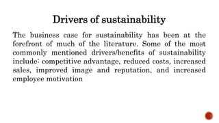 Drivers of sustainability
The business case for sustainability has been at the
forefront of much of the literature. Some of the most
commonly mentioned drivers/benefits of sustainability
include: competitive advantage, reduced costs, increased
sales, improved image and reputation, and increased
employee motivation
 
