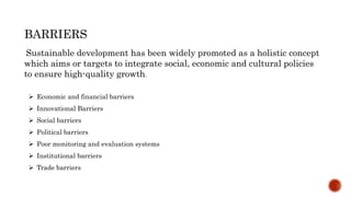 BARRIERS
Sustainable development has been widely promoted as a holistic concept
which aims or targets to integrate social, economic and cultural policies
to ensure high-quality growth.
 Economic and financial barriers
 Innovational Barriers
 Social barriers
 Political barriers
 Poor monitoring and evaluation systems
 Institutional barriers
 Trade barriers
 