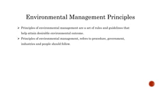 Environmental Management Principles
 Principles of environmental management are a set of rules and guidelines that
help attain desirable environmental outcome.
 Principles of environmental management, refers to procedure, government,
industries and people should follow.
 