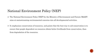 National Environment Policy (NEP)
 The National Environment Policy (NEP) by the Ministry of Environment and Forests (MoEF)
aims at mainstreaming environmental concerns into all developmental activities.
 It emphasizes conservation of resources, and points that the best way to aid conservation is to
ensure that people dependent on resources obtain better livelihoods from conservation, than
from degradation of the resources.
 