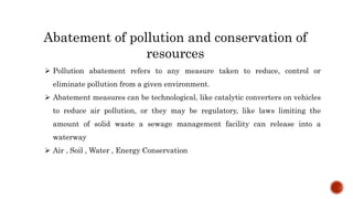 Abatement of pollution and conservation of
resources
 Pollution abatement refers to any measure taken to reduce, control or
eliminate pollution from a given environment.
 Abatement measures can be technological, like catalytic converters on vehicles
to reduce air pollution, or they may be regulatory, like laws limiting the
amount of solid waste a sewage management facility can release into a
waterway
 Air , Soil , Water , Energy Conservation
 