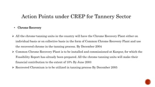 Action Points under CREP for Tannery Sector
 All the chrome-tanning units in the country will have the Chrome Recovery Plant either on
individual basis or on collective basis in the form of Common Chrome Recovery Plant and use
the recovered chrome in the tanning process. By December 2004
 Common Chrome Recovery Plant is to be installed and commissioned at Kanpur, for which the
Feasibility Report has already been prepared. All the chrome tanning units will make their
financial contribution to the extent of 10% By June 2003
 Recovered Chromium is to be utilized in tanning process By December 2005
• Chrome Recovery
 