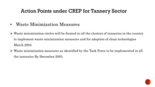  Waste minimization circles will be formed in all the clusters of tanneries in the country
to implement waste minimization measures and for adoption of clean technologies
March 2004
 Waste minimization measures as identified by the Task Force to be implemented in all
the tanneries By December 2005
• Waste Minimization Measures
 